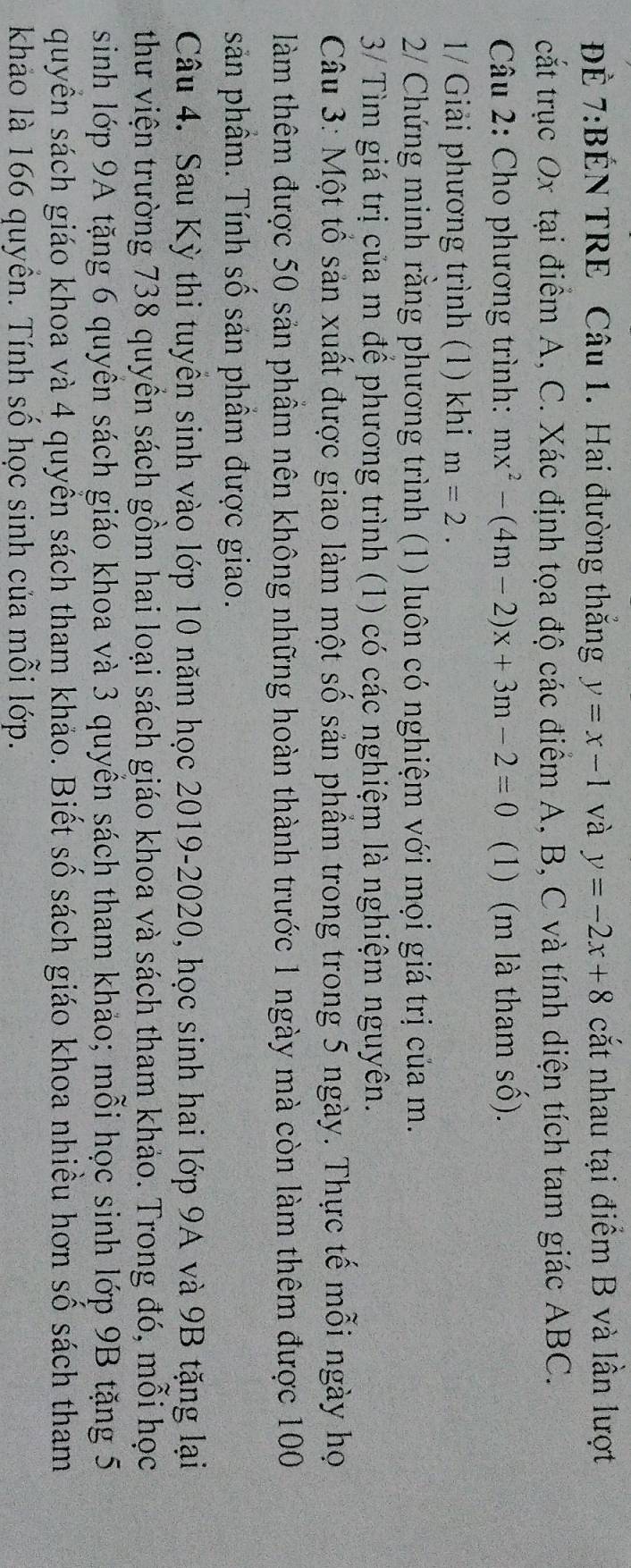 ĐÉ 7:BÉN TRE Câu 1. Hai đường thắng y=x-1 và y=-2x+8 cắt nhau tại điểm B và lần lượt 
cắt trục Ox tại điểm A, C. Xác định tọa độ các điểm A, B, C và tính diện tích tam giác ABC. 
Câu 2: Cho phương trình: mx^2-(4m-2)x+3m-2=0 (1) (m là tham số). 
1/ Giải phương trình (1) khi m=2. 
2/ Chứng minh rằng phương trình (1) luôn có nghiệm với mọi giá trị của m. 
3/ Tìm giá trị của m để phương trình (1) có các nghiệm là nghiệm nguyên. 
Câu 3: Một tổ sản xuất được giao làm một số sản phẩm trong trong 5 ngày. Thực tế mỗi ngày họ 
làm thêm được 50 sản phầm nên không những hoàn thành trước 1 ngày mà còn làm thêm được 100
sản phầm. Tính số sản phầm được giao. 
Câu 4. Sau Kỳ thi tuyên sinh vào lớp 10 năm học 2019-2020, học sinh hai lớp 9A và 9B tặng lại 
thư viện trường 738 quyền sách gồm hai loại sách giáo khoa và sách tham khảo. Trong đó, mỗi học 
sinh lớp 9A tặng 6 quyên sách giáo khoa và 3 quyền sách tham khảo; mỗi học sinh lớp 9B tặng 5
quyền sách giáo khoa và 4 quyền sách tham khảo. Biết số sách giáo khoa nhiều hơn số sách tham 
khảo là 166 quyền. Tính số học sinh của mỗi lớp.