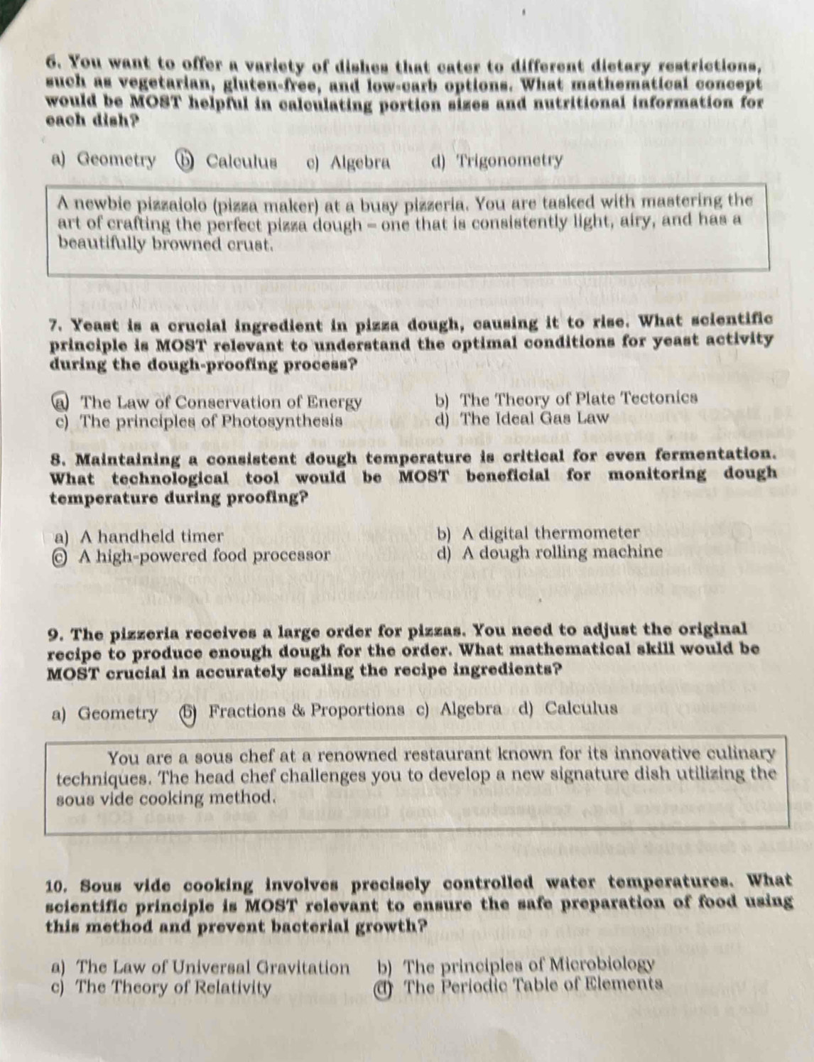 You want to offer a variety of dishes that cater to different dictary restrictions,
such as vegetarian, gluten-free, and low-carb options. What mathematical concept
would be MOST helpful in calculating portion sizes and nutritional information for
each dish?
a) Geometry ⑥ Calculus c) Algebra d) Trigonometry
A newbie pizzaiolo (pizza maker) at a busy pizzeria. You are tasked with mastering the
art of crafting the perfect pizza dough - one that is consistently light, airy, and has a
beautifully browned crust.
7. Yeast is a crucial ingredient in pizza dough, causing it to rise. What scientific
principle is MOST relevant to understand the optimal conditions for yeast activity
during the dough-proofing process?
a The Law of Conservation of Energy b) The Theory of Plate Tectonics
c) The principles of Photosynthesis d) The Ideal Gas Law
8. Maintaining a consistent dough temperature is critical for even fermentation.
What technological tool would be MOST beneficial for monitoring dough
temperature during proofing?
a) A handheld timer b) A digital thermometer
© A high-powered food processor d) A dough rolling machine
9. The pizzeria receives a large order for pizzas. You need to adjust the original
recipe to produce enough dough for the order. What mathematical skill would be
MOST crucial in accurately scaling the recipe ingredients?
a) Geometry (5) Fractions & Proportions c) Algebra d) Calculus
You are a sous chef at a renowned restaurant known for its innovative culinary
techniques. The head chef challenges you to develop a new signature dish utilizing the
sous vide cooking method.
10. Sous vide cooking involves precisely controlled water temperatures. What
scientific principle is MOST relevant to ensure the safe preparation of food using
this method and prevent bacterial growth?
a) The Law of Universal Gravitation b) The principles of Microbiology
c) The Theory of Relativity () The Periodic Table of Elements