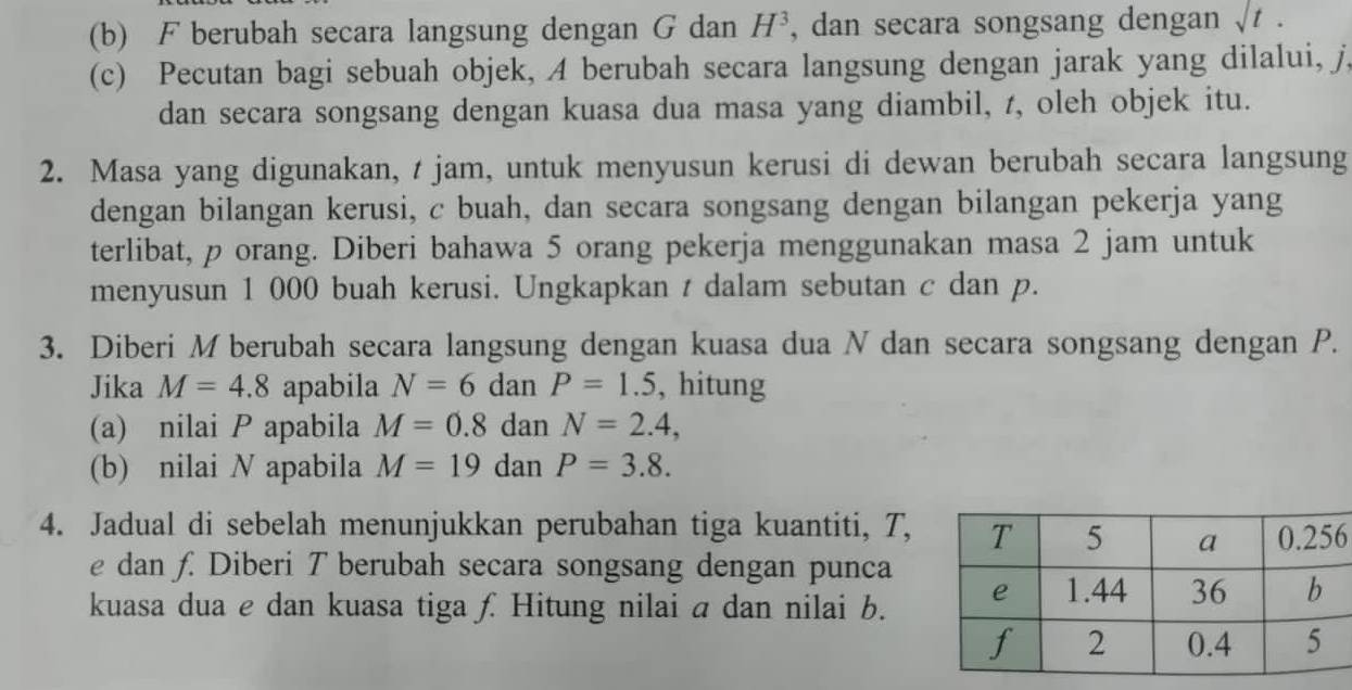 F berubah secara langsung dengan G dan H^3 , dan secara songsang dengan surd t. 
(c) Pecutan bagi sebuah objek, A berubah secara langsung dengan jarak yang dilalui, j, 
dan secara songsang dengan kuasa dua masa yang diambil, t, oleh objek itu. 
2. Masa yang digunakan, t jam, untuk menyusun kerusi di dewan berubah secara langsung 
dengan bilangan kerusi, c buah, dan secara songsang dengan bilangan pekerja yang 
terlibat, p orang. Diberi bahawa 5 orang pekerja menggunakan masa 2 jam untuk 
menyusun 1 000 buah kerusi. Ungkapkan t dalam sebutan c dan p. 
3. Diberi M berubah secara langsung dengan kuasa dua N dan secara songsang dengan P. 
Jika M=4.8 apabila N=6 dan P=1.5 , hitung 
(a) nilai P apabila M=0.8danN=2.4, 
(b) nilai N apabila M=19danP=3.8. 
4. Jadual di sebelah menunjukkan perubahan tiga kuantiti, T, 6
e dan f. Diberi T berubah secara songsang dengan punca 
kuasa dua e dan kuasa tiga £ Hitung nilai a dan nilai b.