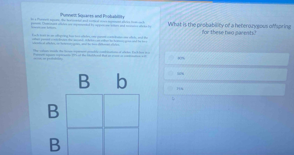 Punnett Squares and Probability
In a Punnett square, the horizontal and vertical rows represent alleles from each
parent. Dominant alleles are represented by uppercase letters and recessive alleles by What is the probability of a heterozygous offspring
lowercase letters. for these two parents?
Each trait in an offspring has two allelles, one parent contributes one allele, and the
other parent contributes the secoed. Alleles can either be homory goes and be two
identical alleles, or beterury gous, and be two different alleles.
The values inside the boses represent possible combinations of alleles. Each box in a
nocur, or probability. Pannent square represents 25% of the likelihood that an event or combination will 80%
50%
75%