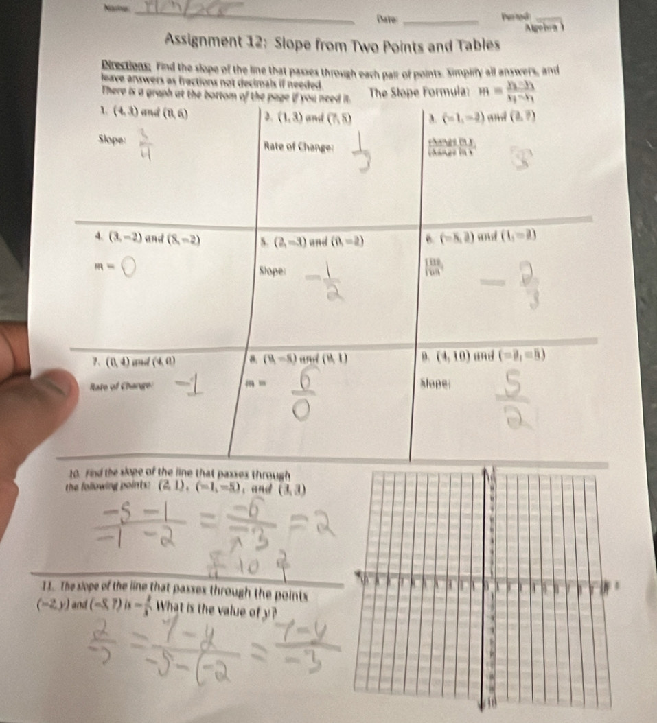 Name _Dare: _Pertod_ 
Agoiva 
Assignment 12: Slope from Two Points and Tables 
Directions. Find the slope of the line that passes through each pair of points. Simpify all answers, and 
leave answers as fractions not decimals if needed . H=frac y_3-y_1x_3-x_1
There is a graph at the bottom of the page if you need it. The Slope Formuia: 
1 (4,3) and (8,6) and (7,8) and (b,?)
2. (1,3) A. (-1,-2)
Slope: Rate of Change: 
a  10|/|a| 

4. (3,-2) and (8,-2) (2,-3) and (0,=2) 6. (-8,2) and (1,=2)
m= Slope:
| 11/1099 |
7、 (0,4) and (4,0) (8,-8) and (8,1) 3、 (4,10) and (-21=8)
B. 
Rate of Change slope
A=
10. Find the slope of the line that passes through 
the following paints: (2,1),(-1,-5) , and (3,3)
11. The siope of the line that passes through the points
(-2y) and (-5,7)is- 2/3  What is the value of y?