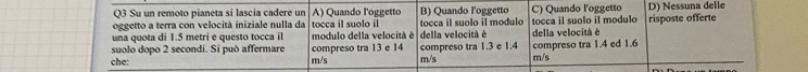 Su un remoto pianeta si lascia cadere un A) Quando l'oggetto B) Quando l'oggetto C) Quando l'oggetto D) Nessuna delle
oggetto a terra con velocità iniziale nulla da
una quota di 1.5 metri e questo tocca il tocca il suolo il tocca il suolo il modulo tocca il suolo il modulo risposte offerte
modulo della velocità é
suolo dopo 2 secondi. Si può affermare della velocità è della velocità é
che: m/s compreso tra 13 e 14 compreso tra 1.3 e 1.4 m/s m/s compreso tra 1.4 ed 1.6