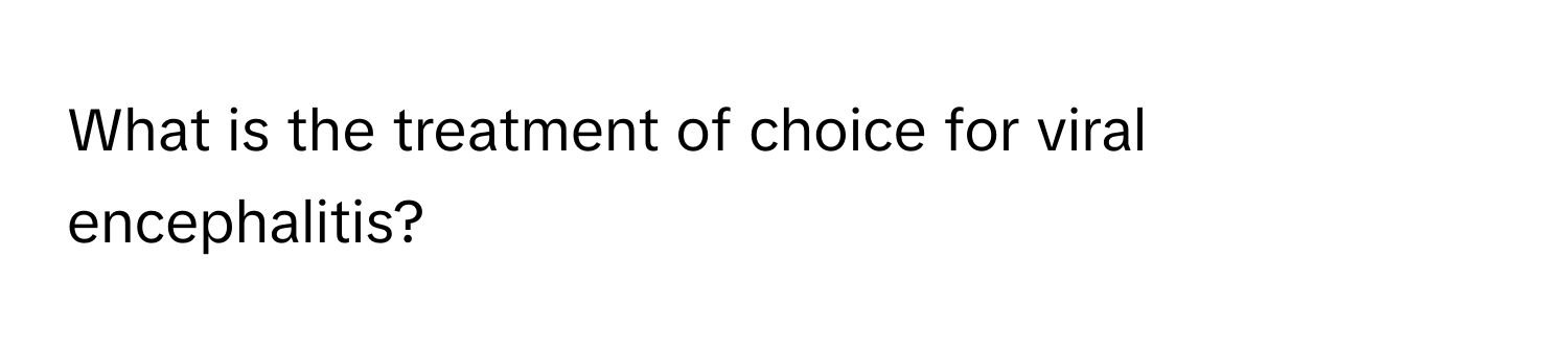 What is the treatment of choice for viral encephalitis?