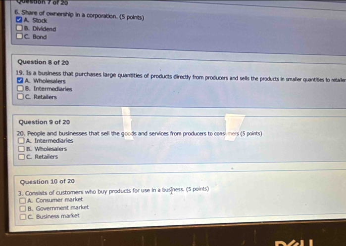 Quesdon 7 of 20
6. Share of ownership in a corporation. (5 points)
A. Stock
B. Dividend
C. Bond
Question 8 of 20
19. Is a business that purchases large quantities of products directly from producers and sells the products in smaller quantities to retailer
A. Wholesalers
B. Intermediaries
C. Retailers
Question 9 of 20
20. People and businesses that sell the goods and services from producers to consumers (5 points)
A. Intermediaries
B. Wholesalers
C. Retailers
Question 10 of 20
3. Consists of customers who buy products for use in a busness. (5 points)
A. Consumer market
B. Government market
C. Business market