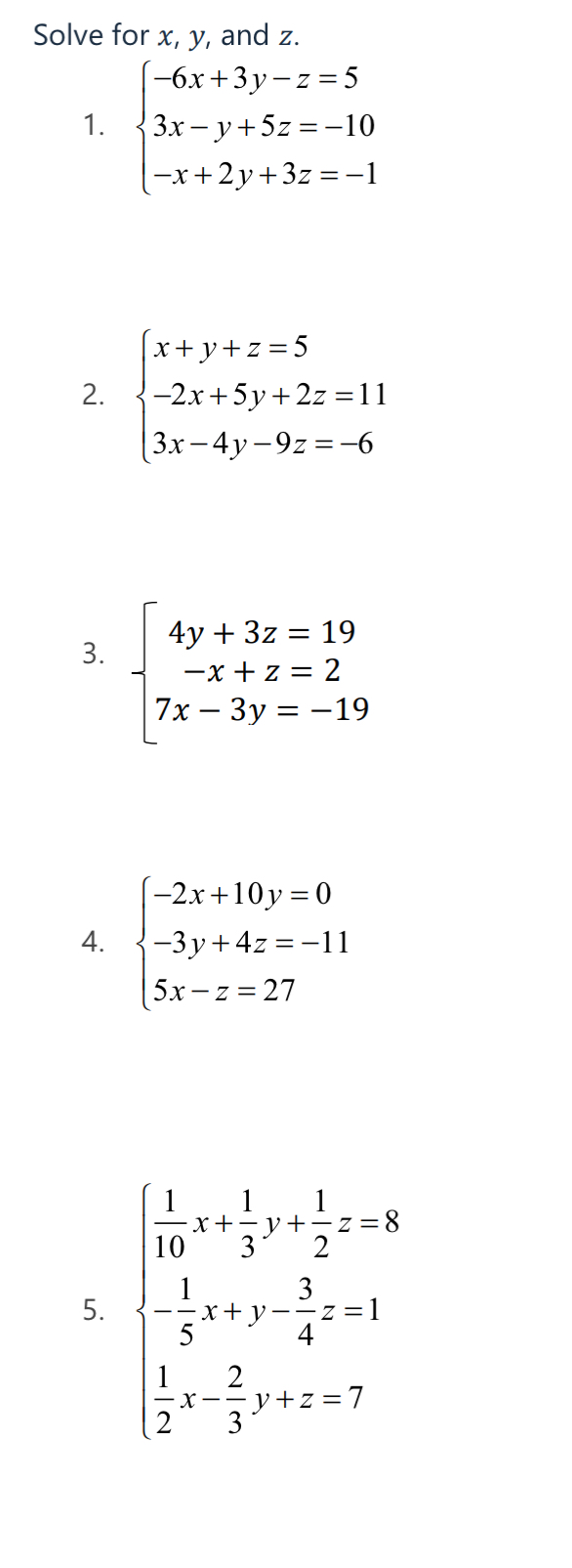 Solve for x, y, and z. 
1. beginarrayl -6x+3y-z=5 3x-y+5z=-10 -x+2y+3z=-1endarray.
2. beginarrayl x+y+z=5 -2x+5y+2z=11 3x-4y-9z=-6endarray.
3. beginarrayl 4y+3z=19 -x+z=2 7x-3y=-19endarray.
4. beginarrayl -2x+10y=0 -3y+4z=-11 5x-z=27endarray.
5. beginarrayl  1/10 x+ 1/3 y+ 1/3 z=8 - 1/5 +x- 2/4 z=1  1/2 x- 2/3 y+z=7endarray.