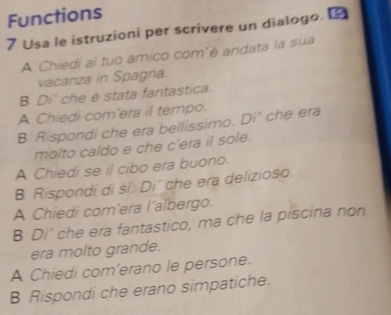 Functions 
7 Usa le istruzioni per scrivere un dialogo. 
A Chiedi al tuo amico com’è andata la sua 
vacanza in Spagna. 
B Di' che è stata fantastica. 
A Chiedi com'era il tempo. 
B Rispondi che era bellissimo. Di’ che era 
molto caldo e che c'era il sole. 
A Chiedi se il cibo era buono. 
B Rispondi di si. Di’ che era delizioso. 
A Chiedi com’era I’albergo. 
B Di’ che era fantastico, ma che la piscina non 
era molto grande. 
A Chiedi com’erano le persone. 
B Rispondi che erano simpatiche.