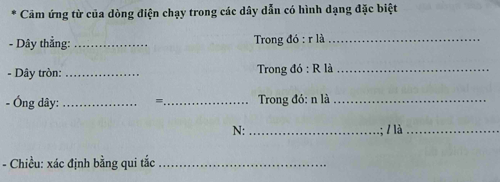 Cảm ứng từ của dòng điện chạy trong các dây dẫn có hình dạng đặc biệt 
- Dây thẳng: _ Trong đó : r là_ 
- Dây tròn: _ Trong đó : R là_ 
- Ống dây: __ Trong đó: n là_ 
= 
N:_ ; / là_ 
- Chiều: xác định bằng qui tắc_