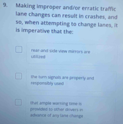 Making improper and/or erratic traffic
lane changes can result in crashes, and
so, when attempting to change lanes, it
is imperative that the:
rear-and side view mirrors are
utilized
the turn signals are properly and
responsibly used
that ample warning time is
provided to other drivers in
advance of any lane change