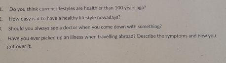 Do you think current lifestyles are healthier than 100 years ago? 
2. How easy is it to have a healthy lifestyle nowadays? 
. Should you always see a doctor when you come down with something? 
、 Have you ever picked up an illness when travelling abroad? Describe the symptoms and how you 
got over it.