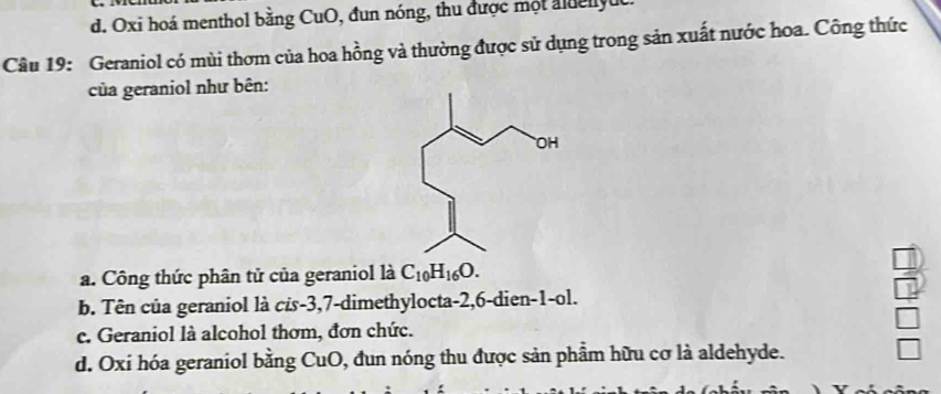 d. Oxi hoá menthol bằng CuO, đun nóng, thu được một aldenyuc.
Câu 19: Geraniol có mùi thơm của hoa hồng và thường được sử dụng trong sản xuất nước hoa. Công thức
của geraniol như bên:
I
a. Công thức phân tử của geraniol là C_10H_16O.
b. Tên của geraniol là cis -3, 7 -dimethylocta -2, 6 -dien-1-ol.
c. Geraniol là alcohol thơm, đơn chức.
d. Oxi hóa geraniol bằng CuO, đun nóng thu được sản phẩm hữu cơ là aldehyde.