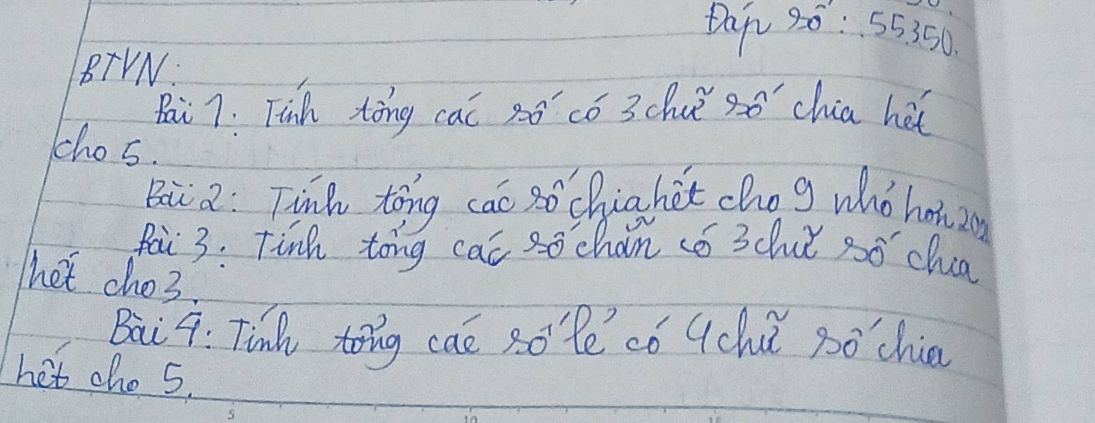 Dap 30: 55350. 
BTVN 
Bai 7: Tinh tōng cac só có 3chuǐ só chia hàt 
chos. 
Bai a: Tinh tong cāo sō chiahet cho g whò howin 
pai 3. Finh tong cat sochan só 3chuǐ só chua 
het cho3. 
Baii 4: Tin tong caé sole có qch góchie 
het cho 5.