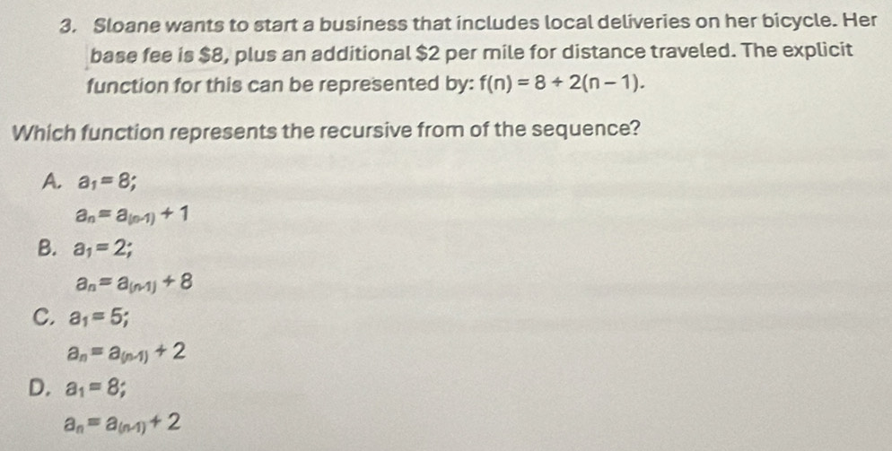 Sloane wants to start a business that includes local deliveries on her bicycle. Her
base fee is $8, plus an additional $2 per mile for distance traveled. The explicit
function for this can be represented by: f(n)=8+2(n-1). 
Which function represents the recursive from of the sequence?
A. a_1=8
a_n=a_(n-1)+1
B. a_1=2;
a_n=a_(n-1)+8
C. a_1=5;
a_n=a_(n-1)+2
D. a_1=8
a_n=a_(n-1)+2