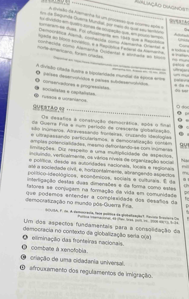 Avaliação diagnöst
A divisão da Alemanha foi um processo que ocorreu após o De
SUESTA
fim da Segunda Guerra Mundial, por meio do qual seu território
foi dividido em quatro zonas de ocupação que, em pouco tempo.
tornaram-se duas. Foi oficialmente em 1949 que a República
Adotad
Democrática Alemã, conhecida como Alemanha Oriental e
Unid
ligada ao bloco soviético, e a República Federal da Alemanha. e inalien
Con
conhecida como Alemanha Ocidental e álinhada ao bloco
a todos o
norte-americano, foram criadas.
n m un
Disponítvel em tops /hewa hcalomadomundo com
pelos d
ultrajara
Kamanha kom, Aceves wh 13 mii 2024
A divisão citada ilustra a bipolaridade mundial da época entre palavre
m mu
países desenvolvidos e países subdesenvolvidos. e da n
D conservadores e progressistas.
do ser
C socialistas e capitalistas.
russos e ucranianos.
doc
Questão 02 LL SL E F090E 05 s 14
pr
.
Os desafios à construção democrática, após o final c
da Guerra Fria e num período de crescente globalização,
são inúmeros. Atravessando fronteiras, cruzando ideologias
e ultrapassando particularismos, a democratização contém QUI
amplas potencialidades, mesmo defrontando-se com inúmeras
limitações. Diz respeito a uma multiplicidade de aspectos,
incluindo, verticalmente, os vários níveis de organização social Na
e política, desde as autoridades nacionais, locais e regionais
mil
até a sociedade civil, e, horizontalmente, abrangendo aspectos mu
político-ideológicos, econômicos, sociais e culturais. É da a s
interligação destas duas dimensões e da forma como estes
ch
fatores se conjugam na formação da vida em comunidade pr
que podemos entender a complexidade dos desafios da
fo
democratização no mundo pós-Guerra Fria.
p
f
SOUSA, F. de. A democracia, face política da globalização?. Revista Brasileira De .
Politica Internacional, 49 (Rev. bras. polit. int., 2006 49(1)), 5-24.
Um dos aspectos fundamentais para a consolidação da
democracia no contexto da globalização seria o(a)
A eliminação das fronteiras nacionais.
combate à xenofobia.
O criação de uma cidadania universal.
O afrouxamento dos regulamentos de imigração.