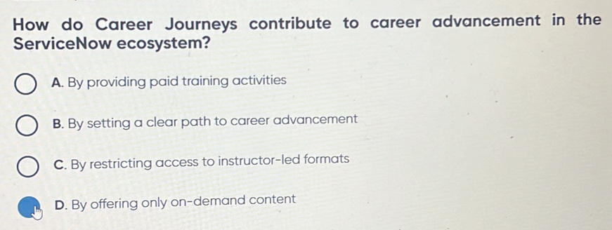 How do Career Journeys contribute to career advancement in the
ServiceNow ecosystem?
A. By providing paid training activities
B. By setting a clear path to career advancement
C. By restricting access to instructor-led formats
D. By offering only on-demand content