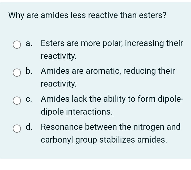 Why are amides less reactive than esters?
a. Esters are more polar, increasing their
reactivity.
b. Amides are aromatic, reducing their
reactivity.
c. Amides lack the ability to form dipole-
dipole interactions.
d. Resonance between the nitrogen and
carbonyl group stabilizes amides.