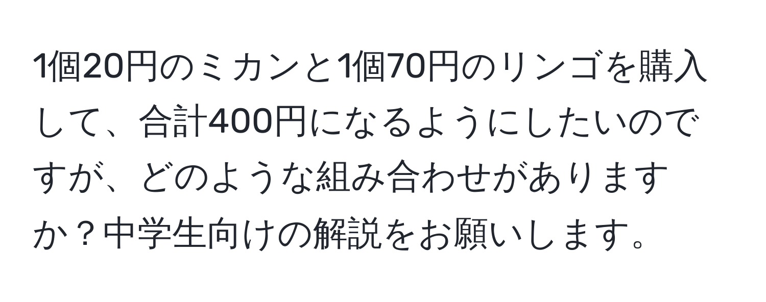 1個20円のミカンと1個70円のリンゴを購入して、合計400円になるようにしたいのですが、どのような組み合わせがありますか？中学生向けの解説をお願いします。