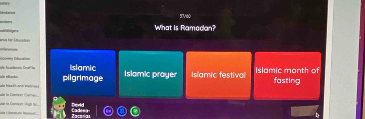 astery 
tendance 37/60 
ember 
ookWidgets What is Ramadan? 
anva for Education 
orferences 
Iscovery Education 
ale Academic OneFile Islamic 
ale eBooks pilgrimage Islamic prayer Islamic festival Islamic month of 
ale Health and Wellness fasting 
ale in Context: Elemen... 
ale In Context: High Sc... David 
Sale Literature Résourc.... Zacarias Cadena-