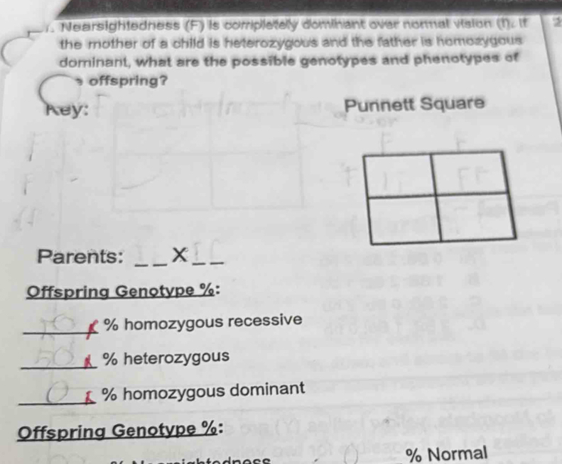 ). Nearsightedness (F) is completely dominant over normal vision (?)∠ If 2 
the mother of a child is heterozygous and the father is homozygous 
dominant, what are the possible genotypes and phenotypes of 
offspring? 
Key: Punnett Square 
Parents: _X_ 
Offspring Genotype % : 
_ % homozygous recessive 
_ % heterozygous
% homozygous dominant 
Offspring Genotype % :
% Normal