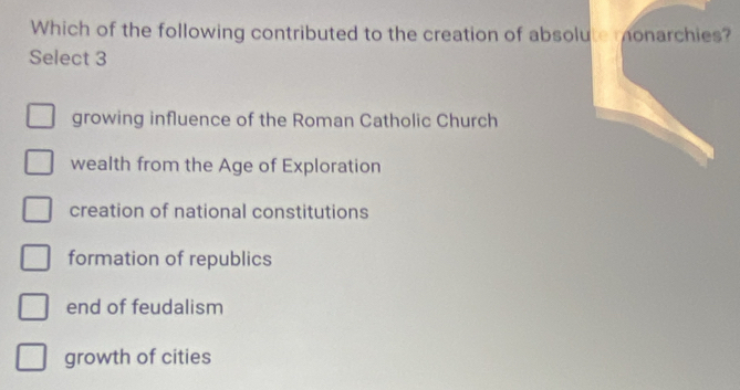 Which of the following contributed to the creation of absolute monarchies?
Select 3
growing influence of the Roman Catholic Church
wealth from the Age of Exploration
creation of national constitutions
formation of republics
end of feudalism
growth of cities