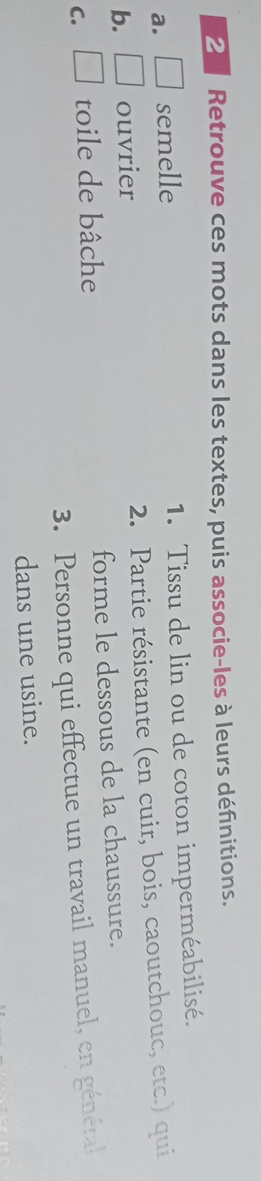 Retrouve ces mots dans les textes, puis associe-les à leurs définitions. 
a. □ semelle 1. Tissu de lin ou de coton imperméabilisé. 
b. □ ouvrier 2. Partie résistante (en cuir, bois, caoutchouc, etc.) qui 
C. □ toile de bâche forme le dessous de la chaussure. 
3. Personne qui effectue un travail manuel, en général 
dans une usine.