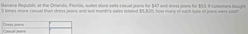 Banana Republic at the Orlando, Florida, outlet store sells casual jeans for $47 and dress jeans for $53. If customers bought
3 times more casual than dress jeans and last month's sales totaled $5,820, how many of each type of jeans were sold?