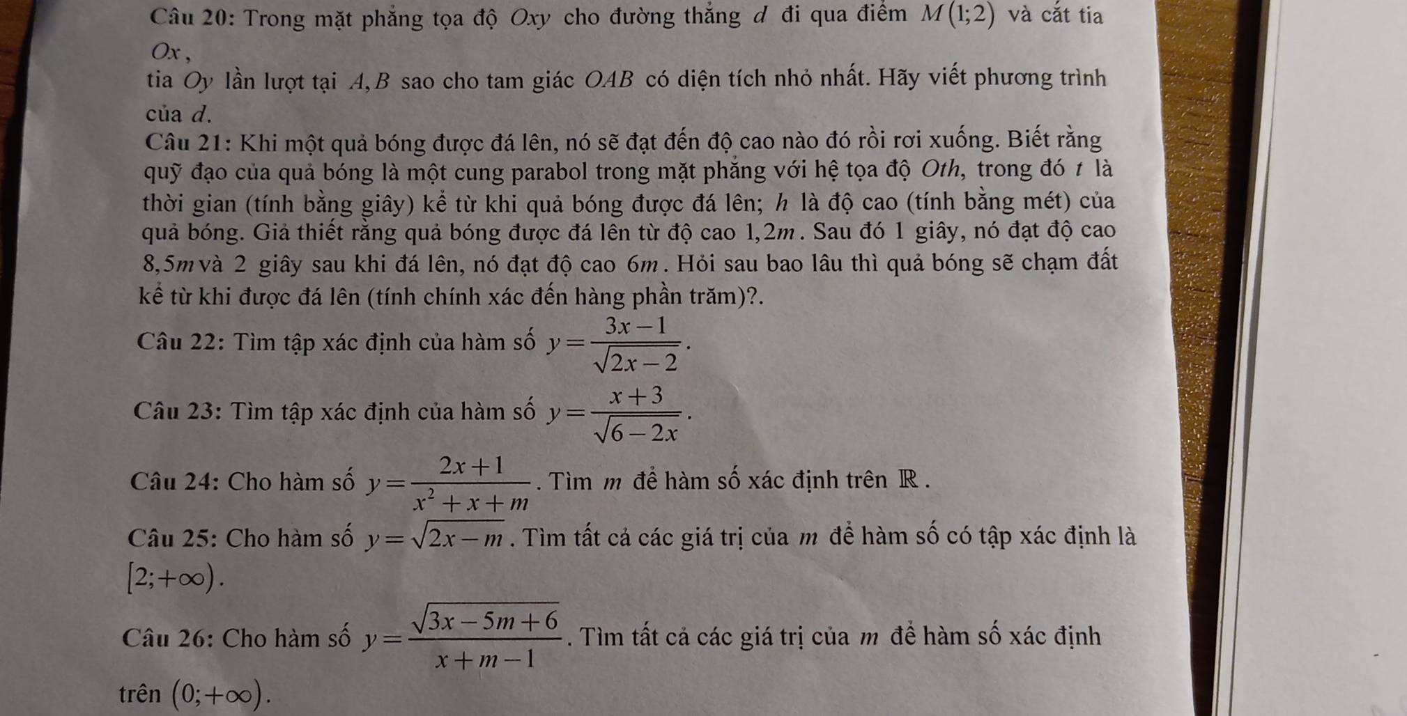 Trong mặt phẳng tọa độ Oxy cho đường thắng đ đi qua điểm M(1;2) và cắt tia
Ox ,
tia Oy lần lượt tại A,B sao cho tam giác OAB có diện tích nhỏ nhất. Hãy viết phương trình
của d.
Câu 21: Khi một quả bóng được đá lên, nó sẽ đạt đến độ cao nào đó rồi rơi xuống. Biết rằng
quỹ đạo của quả bóng là một cung parabol trong mặt phăng với hệ tọa độ Oth, trong đó t là
thời gian (tính bằng giây) kể từ khi quả bóng được đá lên; h là độ cao (tính bằng mét) của
quả bóng. Giả thiết rằng quả bóng được đá lên từ độ cao 1,2m. Sau đó 1 giây, nó đạt độ cao
8,5m và 2 giây sau khi đá lên, nó đạt độ cao 6m. Hỏi sau bao lâu thì quả bóng sẽ chạm đất
kể từ khi được đá lên (tính chính xác đến hàng phần trăm)?.
Câu 22: Tìm tập xác định của hàm số y= (3x-1)/sqrt(2x-2) .
Câu 23: Tìm tập xác định của hàm số y= (x+3)/sqrt(6-2x) .
Câu 24: Cho hàm số y= (2x+1)/x^2+x+m . Tìm m để hàm số xác định trên R .
Câu 25: Cho hàm số y=sqrt(2x-m). Tìm tất cả các giá trị của m để hàm số có tập xác định là
[2;+∈fty ).
Câu 26: Cho hàm số y= (sqrt(3x-5m+6))/x+m-1 . Tìm tất cả các giá trị của m đề hàm số xác định
trên (0;+∈fty ).