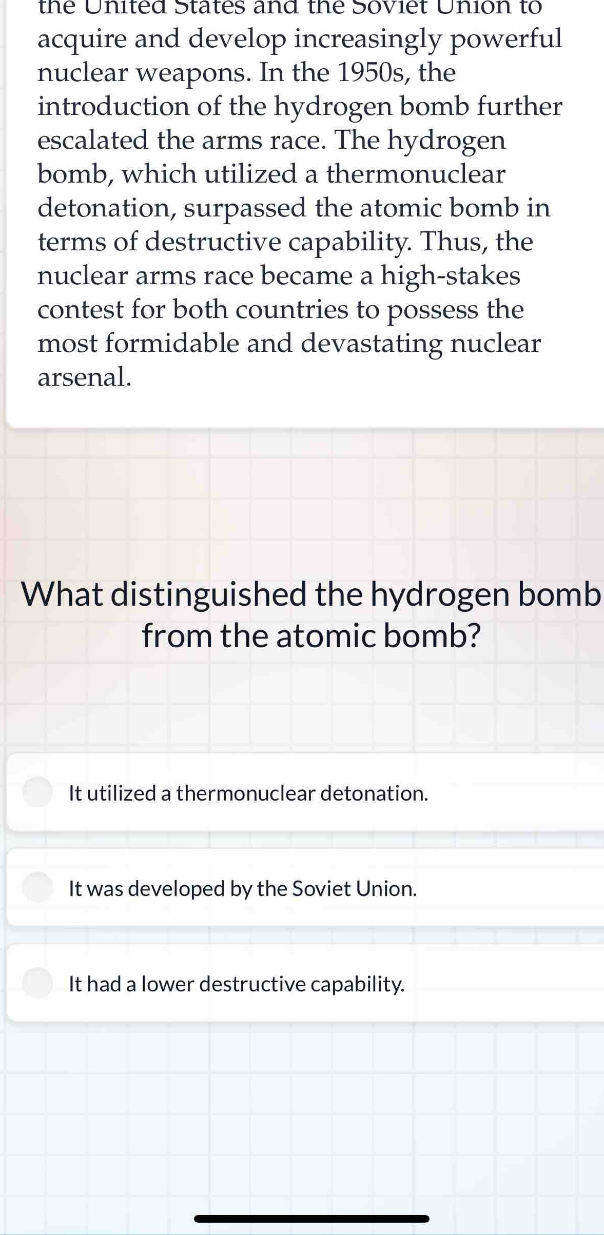 the United States and the Soviet Union to
acquire and develop increasingly powerful
nuclear weapons. In the 1950s, the
introduction of the hydrogen bomb further
escalated the arms race. The hydrogen
bomb, which utilized a thermonuclear
detonation, surpassed the atomic bomb in
terms of destructive capability. Thus, the
nuclear arms race became a high-stakes
contest for both countries to possess the
most formidable and devastating nuclear
arsenal.
What distinguished the hydrogen bomb
from the atomic bomb?
It utilized a thermonuclear detonation.
It was developed by the Soviet Union.
It had a lower destructive capability.