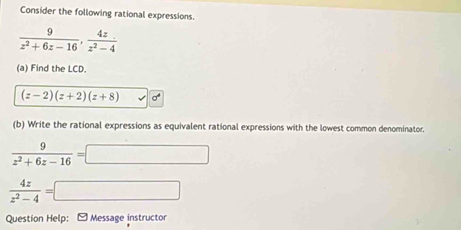 Consider the following rational expressions.
 9/z^2+6z-16 ,  4z/z^2-4 
(a) Find the LCD.
(z-2)(z+2)(z+8) sigma^6
(b) Write the rational expressions as equivalent rational expressions with the lowest common denominator.
 9/z^2+6z-16 =□
 4z/z^2-4 =□
Question Help: * Message instructor