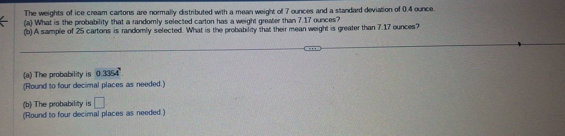 The weights of ice cream cartons are normally distributed with a mean weight of 7 ounces and a standard deviation of 0.4 ounce. 
(a) What is the probability that a randomly selected carton has a weight greater than 7.17 ounces? 
(b) A sample of 25 cartons is randomly selected. What is the probability that their mean weight is greater than 7.17 ounces? 
(a) The probability is 0.3354
(Round to four decimal places as needed.) 
(b) The probability is =□°
(Round to four decimal places as needed.)