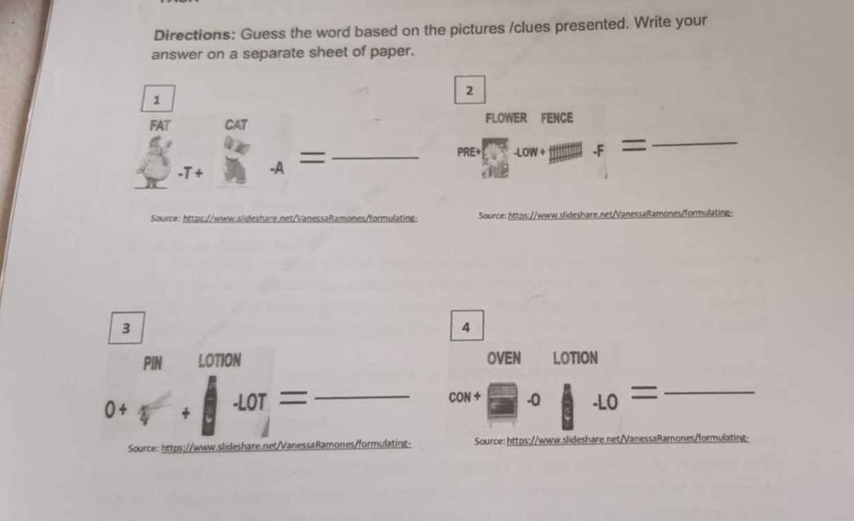 Directions: Guess the word based on the pictures /clues presented. Write your 
answer on a separate sheet of paper. 
2 
1 
FAT CAT FLOWER FENCE 
-T+ A= _ 
PRE+frac (P'Rt)^Lfrac R_^.-Low+gtitim _f= _ 
Source: https://www.slideshare.net/VanessaRamones/formulating- Source: https://www.slideshare.net/VanessaRamones/formulating- 
3 
4 
_ 0+□ +□ +0T=
OVEN LOTION
10N+□ -10+...= _ 
Source: https://www.slideshare.net/VanessaRamones/formulating- Source: https://www.slideshare.net/VanessaRamones/formulating-