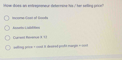 How does an entrepreneur determine his / her selling price? 
Income-Cost of Goods 
Assets-Liabilities 
Current Revenue * 12
selling price = cos tx desired profit margin + cost