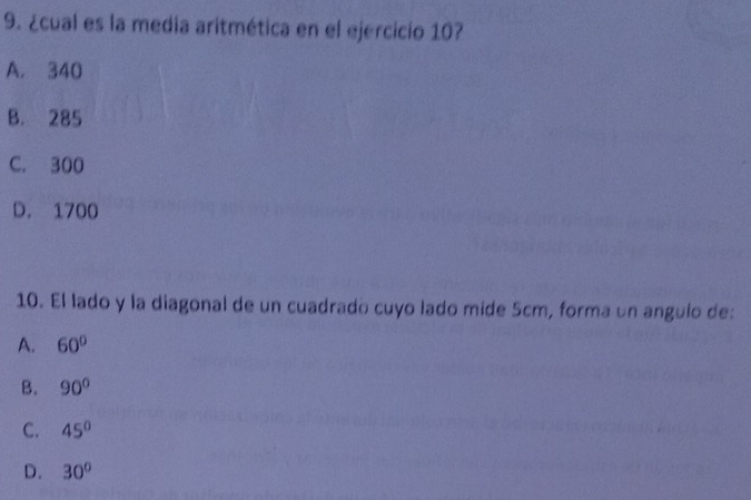 ¿cual es la media aritmética en el ejercicio 10?
A. 340
B. 285
C. 300
D. 1700
10. El lado y la diagonal de un cuadrado cuyo lado mide 5cm, forma un angulo de:
A. 60°
B. 90°
C. 45°
D. 30°