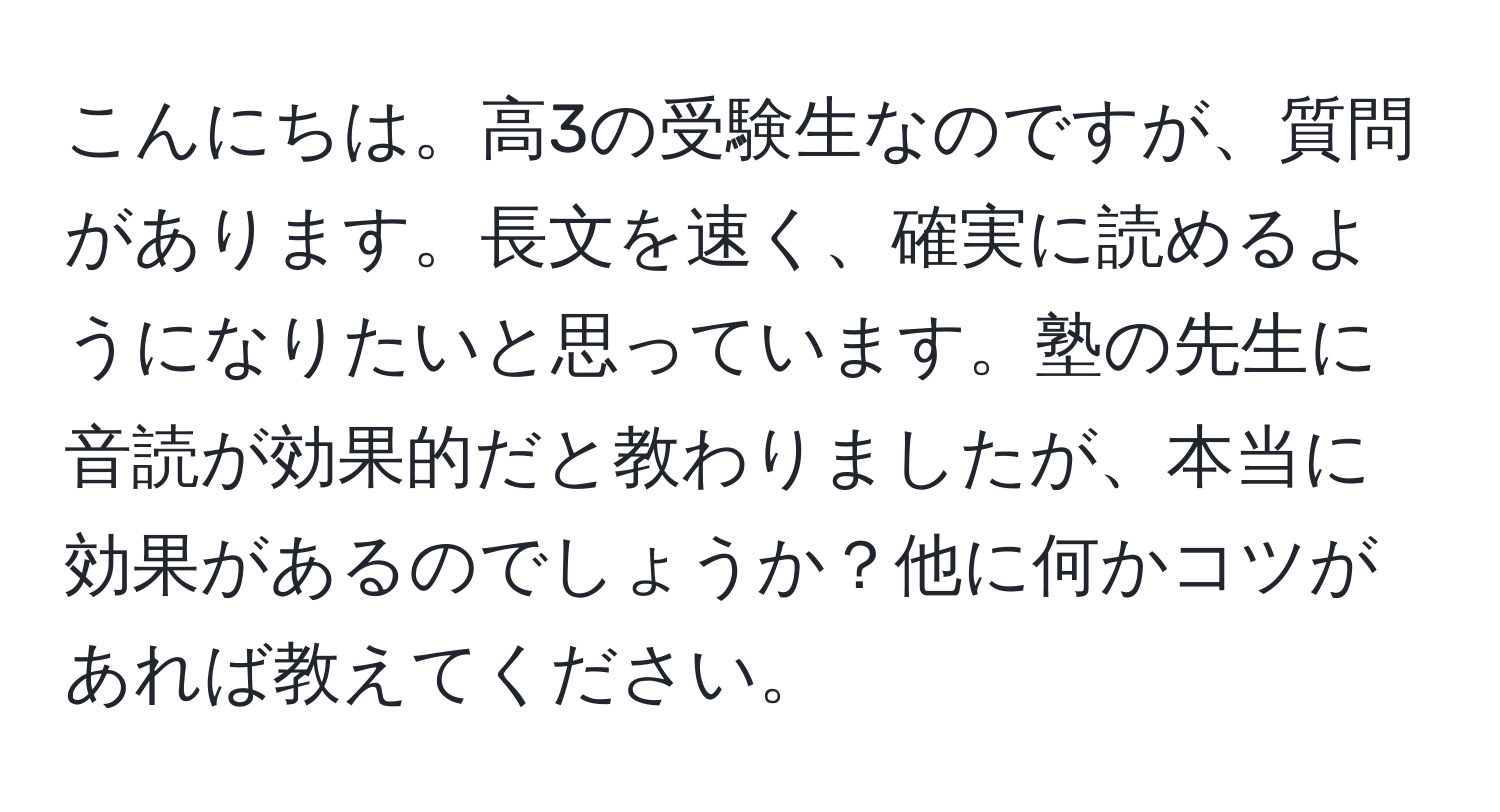 こんにちは。高3の受験生なのですが、質問があります。長文を速く、確実に読めるようになりたいと思っています。塾の先生に音読が効果的だと教わりましたが、本当に効果があるのでしょうか？他に何かコツがあれば教えてください。