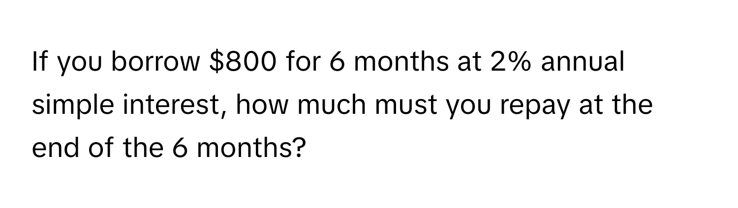 If you borrow $800 for 6 months at 2% annual simple interest, how much must you repay at the end of the 6 months?