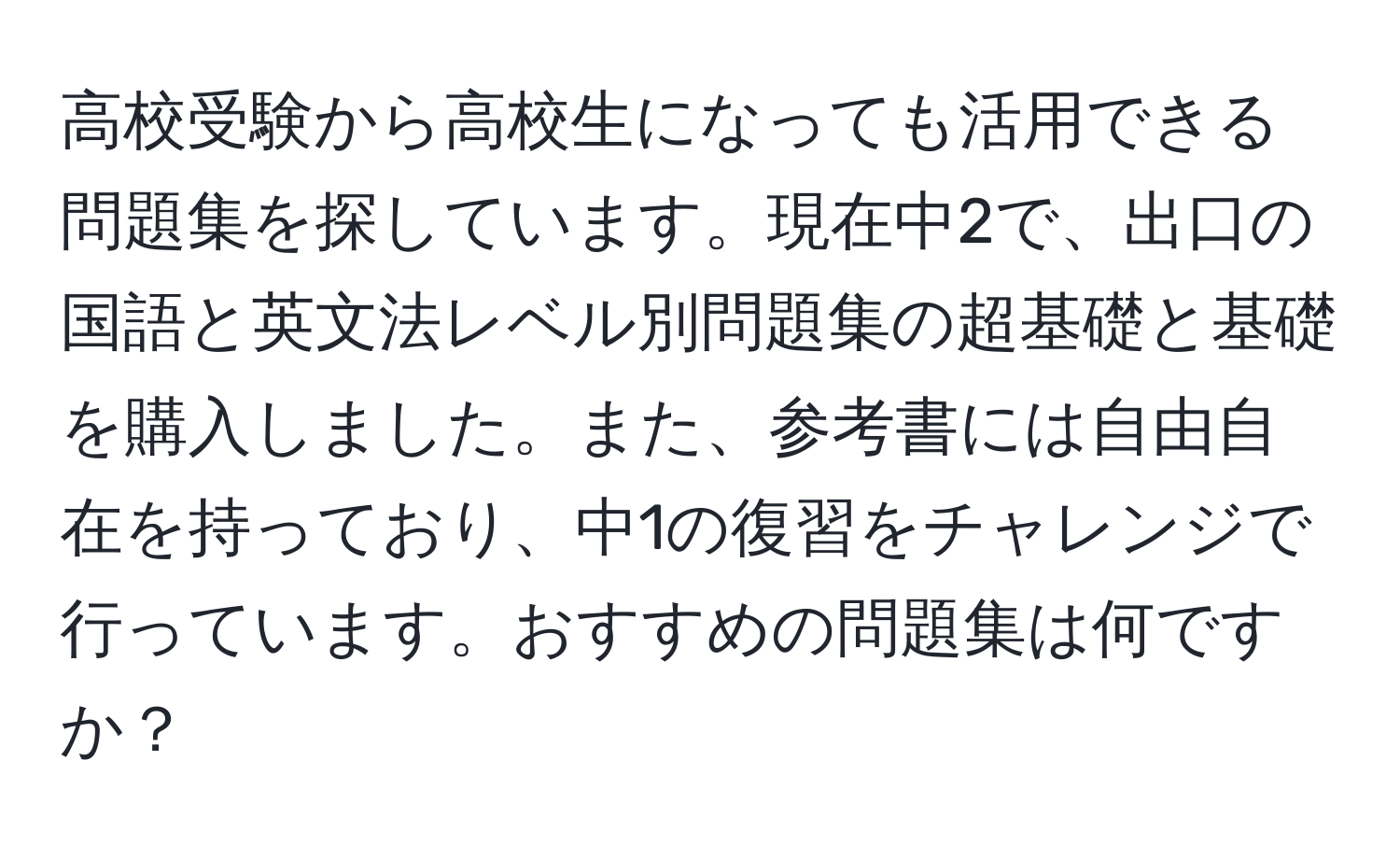 高校受験から高校生になっても活用できる問題集を探しています。現在中2で、出口の国語と英文法レベル別問題集の超基礎と基礎を購入しました。また、参考書には自由自在を持っており、中1の復習をチャレンジで行っています。おすすめの問題集は何ですか？