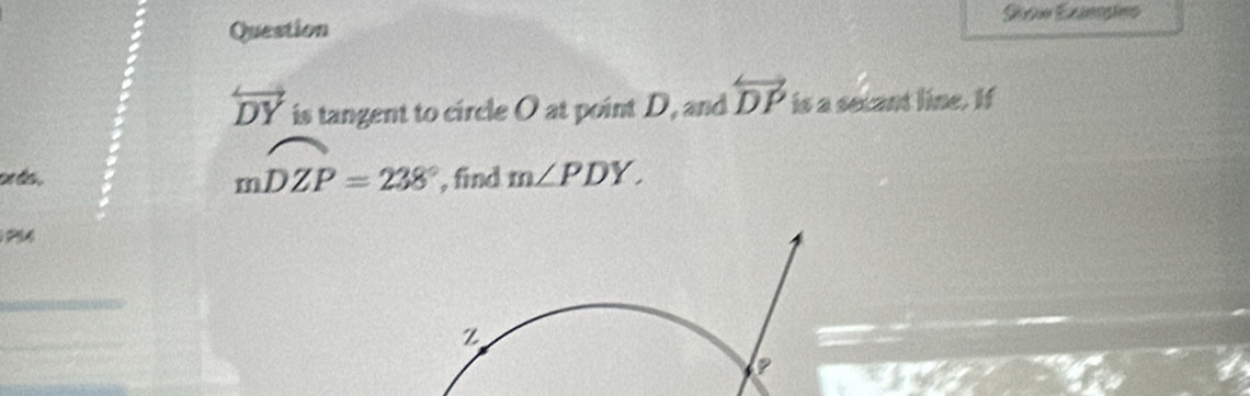 Question
overleftrightarrow DY is tangent to circle O at point D, and overleftrightarrow DP is a secant line. If
mwidehat DZP=238°
or do . , find m∠ PDY.