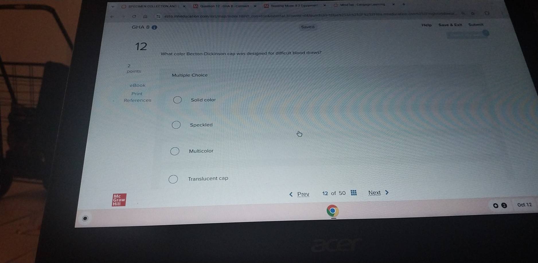 SPEGIMEN COLLECTION AND Question 12 - GHA 8 - Connect × Reading Mode: 8 2 Equipmen! × Mind Tap - Cengage Leaming 
ezto.mheducation.com/ext/map/index.htmP_con=con&external.browser=0&launchUr=https%253A%252F%252Fims.meeducatin 
GHA 8 Saved Help Save & Exit Submit 
12 
What color Becton-Dickinson cap was designed for difficult blood draws? 
2 
points 
Multiple Choice 
Print 
References Solid color 
Speckled 
Multicolor 
Translucent cap 
Prev 12 of 50 Next > 
Oct 12