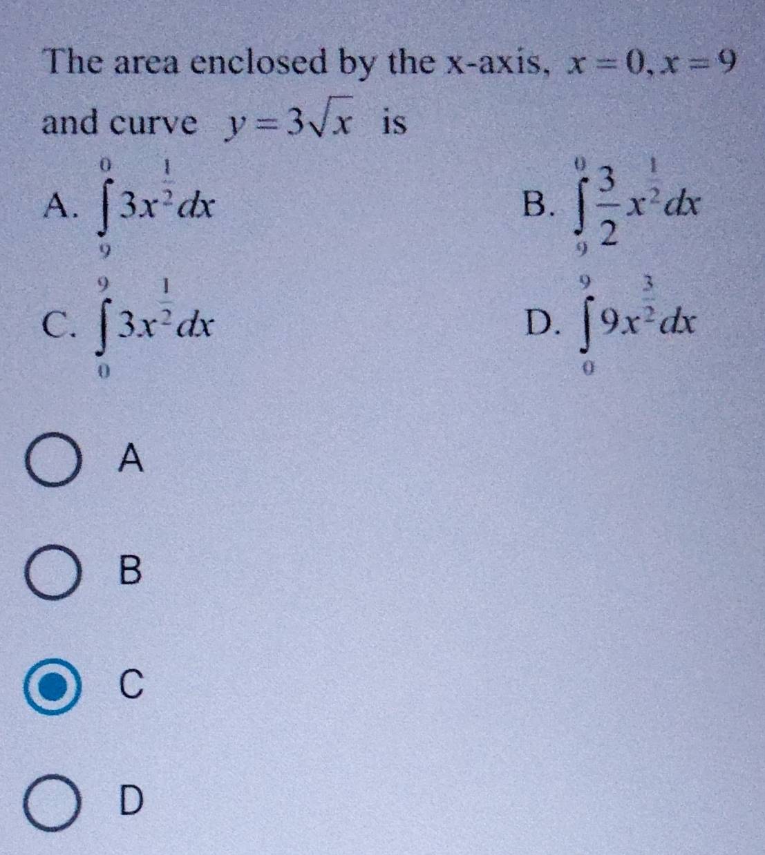 The area enclosed by the x-axis, x=0, x=9
and curve y=3sqrt(x) is
A. ∈tlimits _9^(03x^frac 1)2dx ∈tlimits _9^(0frac 3)2x^(frac 1)2dx
B.
C. ∈tlimits _0^(93x^frac 1)2dx ∈tlimits _0^(99x^frac 3)2dx
D.
A
B
C
D