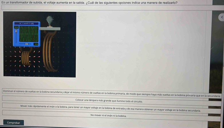 En un transformador de subida, el voltaje aumenta en la salida. ¿Cuál de las siguientes opciones indica una manera de realizarlo?
Disminuir el número de vueltas en la bobina secundaria y dejar el mismo número de vueltas en la bobina primaria, de modo que siempre haya más vueltas en la bobina primaría que en la secundaria.
Colocar una lámpara más grande que ilumine todo el circuito.
Mover más rápidamente el imán o la bobina, para tener un mayor voltaje en la bobina de entrada y de esa manera obtener un mayor voltaje en la bobina secundaria.
No mover ni el imán ni la bobina
Comprobar