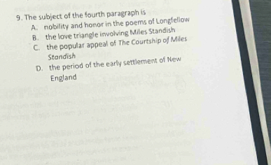 The subject of the fourth paragraph is
A. nobility and honor in the poems of Longfellow
B. the love triangle involving Miles Standish
C. the popular appeal of The Courtship of Miles
Standish
D. the period of the early settlement of New
England