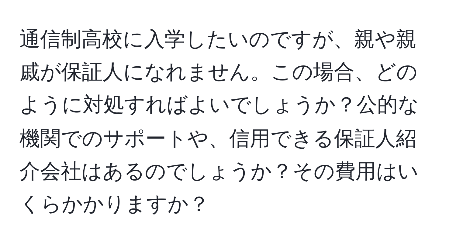 通信制高校に入学したいのですが、親や親戚が保証人になれません。この場合、どのように対処すればよいでしょうか？公的な機関でのサポートや、信用できる保証人紹介会社はあるのでしょうか？その費用はいくらかかりますか？