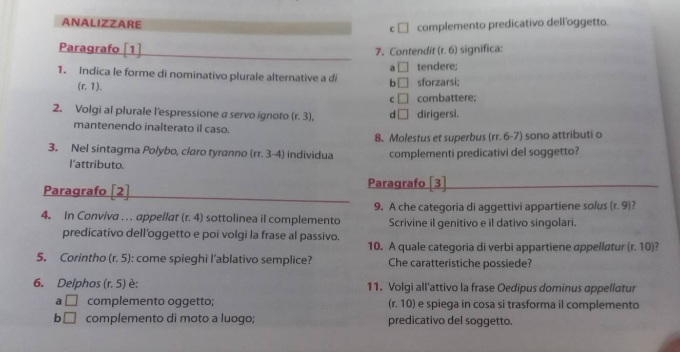 ANALIZZARE
C □ complemento predicativo dell’oggetto.
Paragrafo [1] 7、 Contendit (r. 6) significa:
a □ tendere;
1. Indica le forme di nominativo plurale alternative a di b □ sforzarsi;
(r.1).
C □ combattere;
2. Volgi al plurale l'espressione a servo ignoto (r.3), d □ dirigersi.
mantenendo inalterato il caso. (rr.6-7) sono attributi o
8. Molestus et superbus(
3. Nel sintagma Polybo, claro tyranno (rr.3-4) individua complementi predicativi del soggetto?
l’attributo.
Paragrafo [2]
Paragrafo 3
9. A che categoria di aggettivi appartiene solus (r.9)
4. In Conviva . . . appellat (r.4) sottolinea il complemento Scrivine il genitivo e il dativo singolari.
predicativo dell’oggetto e poi volgi la frase al passivo.
10. A quale categoria di verbi appartiene appellatur (r.10) a
5. Corintho (r.5) : come spieghi l’ablativo semplice? Che caratteristiche possiede?
6. Delphos (r.5) è: 11. Volgi all’attivo la frase Oedipus dominus appellatur
a □ complemento oggetto; (r.10) e spiega in cosa si trasforma il complemento
b □ complemento di moto a luogo; predicativo del soggetto.