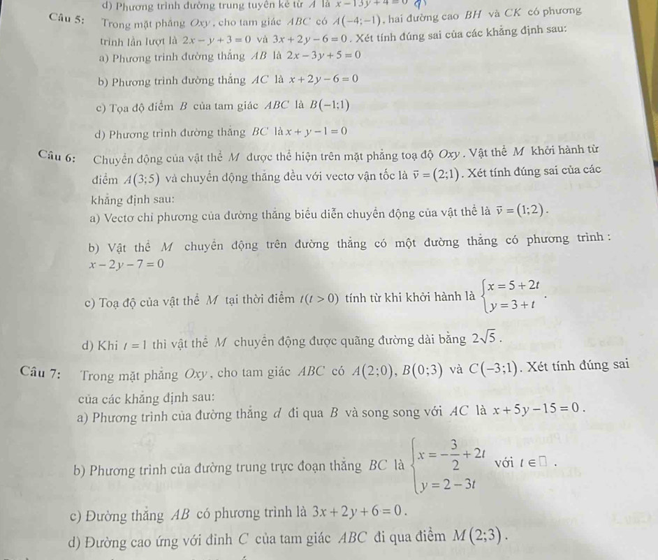 d) Phương trình đường trung tuyên kẻ từ A là x-13y+4=0
Câu 5: Trong mặt phẳng Oxy , cho tam giác ABC có A(-4;-1) , hai đường cao BH và CK có phương
trinh lần lượt là 2x-y+3=0 và 3x+2y-6=0. Xét tính đúng sai của các khẳng định sau:
a) Phương trình đường thắng AB là 2x-3y+5=0
b) Phương trình đường thắng AC là x+2y-6=0
c) Tọa độ điểm B của tam giác ABC là B(-1;1)
d) Phương trình đường thắng BC là x+y-1=0
Câu 6: Chuyển động của vật thể M được thể hiện trên mặt phẳng toạ độ Oxy . Vật thể M khởi hành từ
điểm A(3;5) và chuyển động thăng đều với vectơ vận tốc là vector v=(2;1). Xét tính đúng sai của các
khẳng định sau:
a) Vectơ chỉ phương của đường thắng biểu diễn chuyển động của vật thể là vector v=(1;2).
b) Vật thể M chuyển động trên đường thẳng có một đường thẳng có phương trình:
x-2y-7=0
c) Toạ độ của vật thể Mỹ tại thời điểm t(t>0) tính từ khi khởi hành là beginarrayl x=5+2t y=3+tendarray. .
d) Khi l=1 thì vật thể Mỹ chuyển động được quãng đường dài bằng 2sqrt(5).
Câu 7: Trong mặt phẳng Oxy, cho tam giác ABC có A(2;0),B(0;3) và C(-3;1). Xét tính đúng sai
của các khăng định sau:
a) Phương trình của đường thắng đ đi qua B và song song với AC là x+5y-15=0.
b) Phương trình của đường trung trực đoạn thắng BC là beginarrayl x=- 3/2 +2t y=2-3tendarray. với t∈ □ .
c) Đường thắng AB có phương trình là 3x+2y+6=0.
d) Đường cao ứng với đinh C của tam giác ABC đi qua điểm M(2;3).