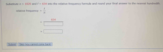 Substitute n=1020 and f=654 into the relative frequency formula and round your final answer to the nearest hundredth. 
relative frequency = f/n 
= 654/□  
=□
Submit Skio (you cannot come back)