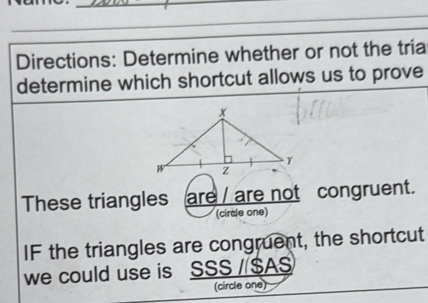 Directions: Determine whether or not the tria 
determine which shortcut allows us to prove 
These triangles are / are not congruent. 
(circle one) 
IF the triangles are congruent, the shortcut 
we could use is SSS / $ AS 
(circle one)