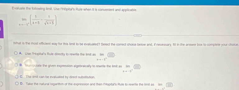 Evaluate the following limit. Use l'Hôpital's Rule when it is convenient and applicable.
limlimits _xto -5^+( 1/x+5 - 1/sqrt(x+5) )
What is the most efficient way for this limit to be evaluated? Select the correct choice below and, if necessary, fill in the answer box to complete your choice
A. Use l'Hopital's Rule directly to rewrite the limit as limlimits _xto -5^+(□ ).
B. Manipulate the given expression algebraically to rewrite the limit as limlimits _xto -5^+(□ ).
C. The limit can be evaluated by direct substitution.
D. Take the natural logarithm of the expression and then I'Hopital's Rule to rewrite the limit as lim
c^4