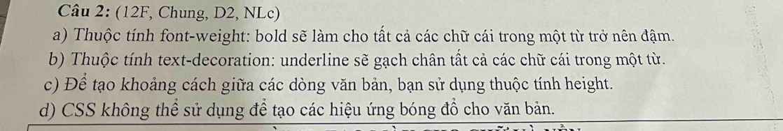 (12F, Chung, D2, NLc) 
a) Thuộc tính font-weight: bold sẽ làm cho tất cả các chữ cái trong một từ trở nên đậm. 
b) Thuộc tính text-decoration: underline sẽ gạch chân tất cả các chữ cái trong một từ. 
c) Để tạo khoảng cách giữa các dòng văn bản, bạn sử dụng thuộc tính height. 
d) CSS không thể sử dụng để tạo các hiệu ứng bóng đồ cho văn bản.