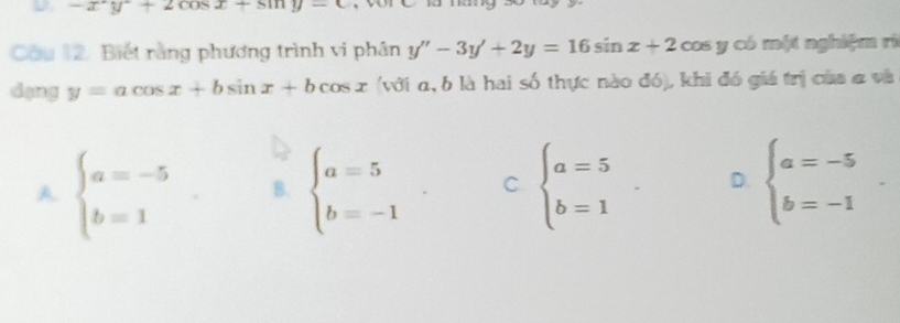 -x^2y+2cos x+sin y
Cầu 12. Biết rằng phương trình vi phân y''-3y'+2y=16sin x+2 cos y có một nghiệm rì
dạng y=acos x+bsin x+bcos x (với α, b là hai số thực nào đó), khi đó giá trị của a và
A beginarrayl a=-5 b=1endarray. B. beginarrayl a=5 b=-1endarray. C beginarrayl a=5 b=1endarray. D. beginarrayl a=-5 b=-1endarray..