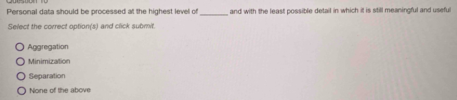 Personal data should be processed at the highest level of_ and with the least possible detail in which it is still meaningful and useful
Select the correct option(s) and click submit.
Aggregation
Minimization
Separation
None of the above
