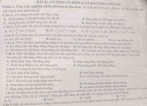 bài 26, Cơ năng và định luật bảo toàn cơ năng
Phần 1. Câu trắc nghiệm nhiều phương án lựa chọn. Thí sinh trá lời từ câu 1 đến câu 16. Mỗi câu thí sinh
chỉ chọn một phương án.
Câu 1. Cơ năng của một vật bằng tổng
A. động năng và động lượng của vật đó. B. động năng và thể năng của vật đó.
C. động lượng và thể năng của vật đỏ D. động năng và nội năng của vật đó.
Cau 2. Khi một vật chuyển động trong trọng trường thì cơ năng của vật được xác định theo công thức
A. W= 1/2 mv+mgh. B. W= 1/2 mv^2+mgh. C. W= 1/2 mv^2+gh D. W= 1/2 mv^2+mg.
Câu 3. Cơ năng của vật được báo toàn khi vật chuyển động chi chịu tác dụng của
A. lực ma sắt trượt B. trọng lực. C. lực ma sát lần D. lực cán không khí
Câu 4. Một vật được ném thăng đứng đi từ dưới lên trên cao, nêu bỏ qua ma sát thì trong quá trình đó
A. thể năng của vật tăng, động năng của vật tăng. B. thể năng của vật tăng, động năng của vật giảm.
C. thể năng của vật giám, động năng của vật không đổi. D. thể năng của vật giảm, động năng của vật tăng
Câu 5. Một vận động viên trượt tuyết từ trên vách núi trượt xuồng, tốc độ trượt mỗi lúc một tăng. Chọn chăn
đốc làm gốc thể năng. Như vậy đối với vận động viên
A. động năng tăng, thế năng tăng. B. động năng tăng, thể năng giám.
C. động năng không đổi, thể năng giám. D. động năng giảm, thể năng tăng.
Câu 6. Cơ năng là một đại lượng vô hướng và
A. luôn luôn khác không. B. luôn luôn dương
C. luôn luôn dương hoặc bằng không. D. có thể dựơng, âm hoặc băng không.
Câu 7. Khi một quả bóng được ném lên thì
A. động năng chuyển thành thể năng. B. thể năng chuyển thành động năng.
C. động năng chuyển thành cơ năng. D. cơ năng chuyển thành động năng.
Câu 8. Từ điểm M có độ cao so với mặt đất bằng 4 m ném lên một vật với vận tốc đầu 4m/s. Biết khối lượng
của vật bằng 200g, lấy g=10m/s^2 F. Chọn gốc thể năng tại mặt đất. Cơ năng của vật tại M bằng
A. 6J. B. 9,6 J. C. 10,43.
Câu 9. Một vật nhỏ được ném thắng đứng hướng xuống từ một điểm phía trên mặt đất. Bỏ qua ma sát và D. 113.